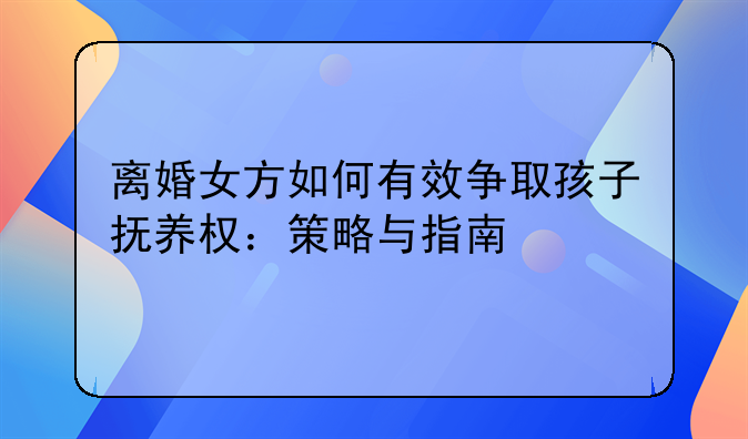 离婚女方如何有效争取孩子抚养权：策略与指南