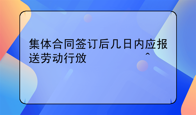 集体合同签订后几日内应报送劳动行政部门批准