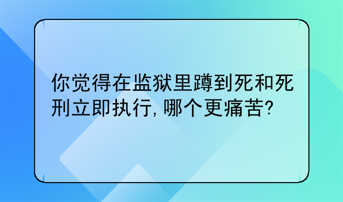 你觉得在监狱里蹲到死和死刑立即执行,哪个更痛苦?