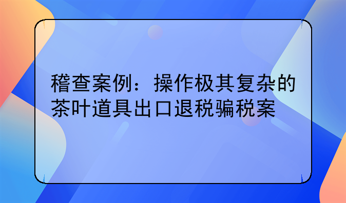 稽查案例：操作极其复杂的茶叶道具出口退税骗税案