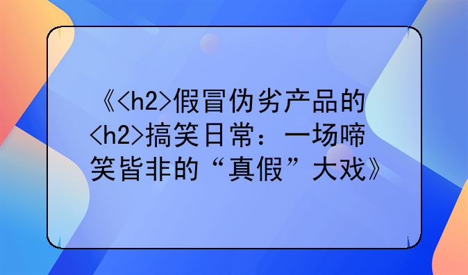 《<h2>假冒伪劣产品的<h2>搞笑日常：一场啼笑皆非的“真假”大戏》