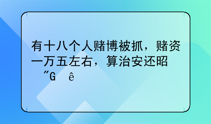 有十八个人赌博被抓，赌资一万五左右，算治安还是刑事