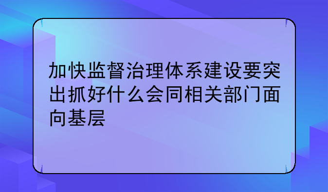 加快监督治理体系建设要突出抓好什么会同相关部门面向基层