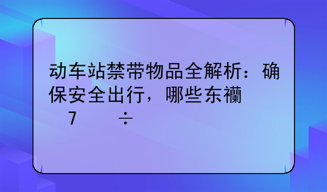 动车站禁带物品全解析：确保安全出行，哪些东西不能带上车