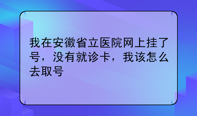 我在安徽省立医院网上挂了号，没有就诊卡，我该怎么去取号