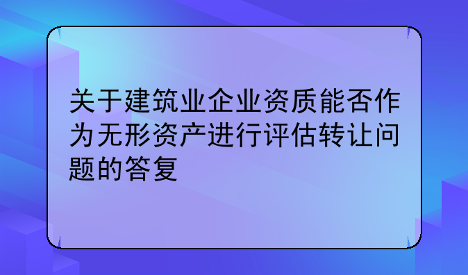 关于建筑业企业资质能否作为无形资产进行评估转让问题的答复