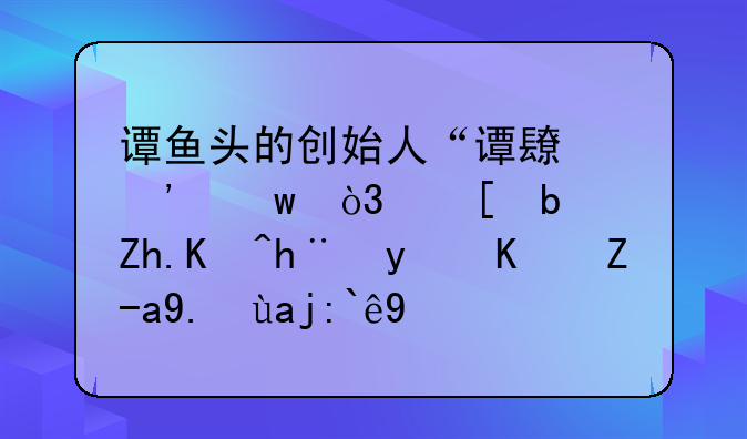 谭鱼头的创始人“谭长安”，他是如何把百亿资产全部玩垮的？