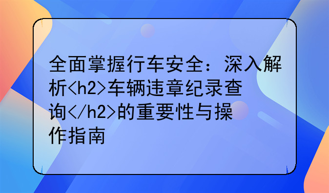 全面掌握行车安全：深入解析<h2>车辆违章纪录查询</h2>的重要性与操作指南