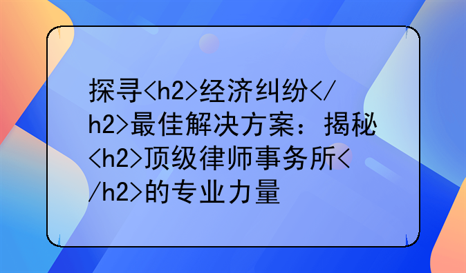 探寻<h2>经济纠纷</h2>最佳解决方案：揭秘<h2>顶级律师事务所</h2>的专业力量