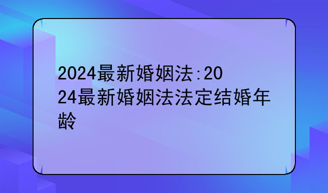 2024最新婚姻法:2024最新婚姻法法定结婚年龄