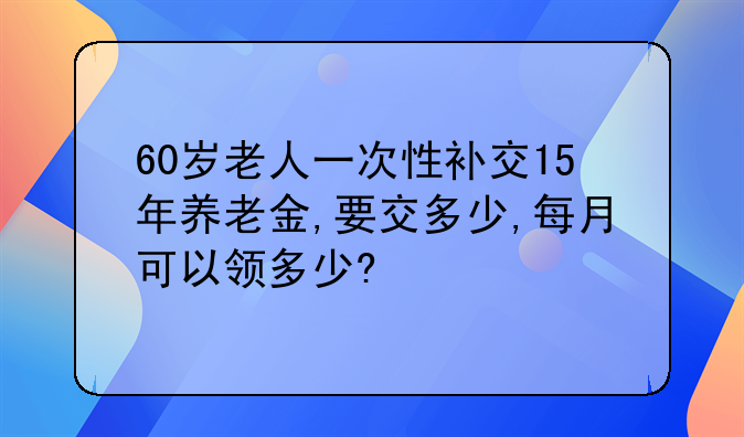 60岁老人一次性补交15年养老金,要交多少,每月可以领多少?