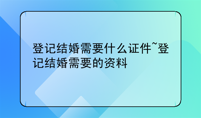 登记结婚需要什么证件~登记结婚需要的资料