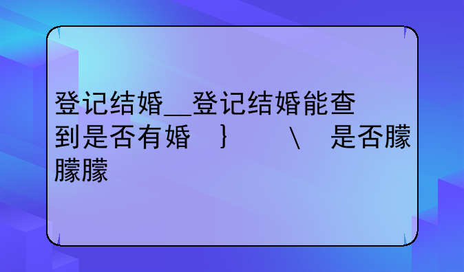 登记结婚__登记结婚能查到是否有婚史吗
