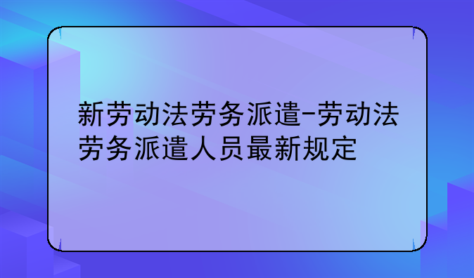 新劳动法劳务派遣-劳动法劳务派遣人员最新规定