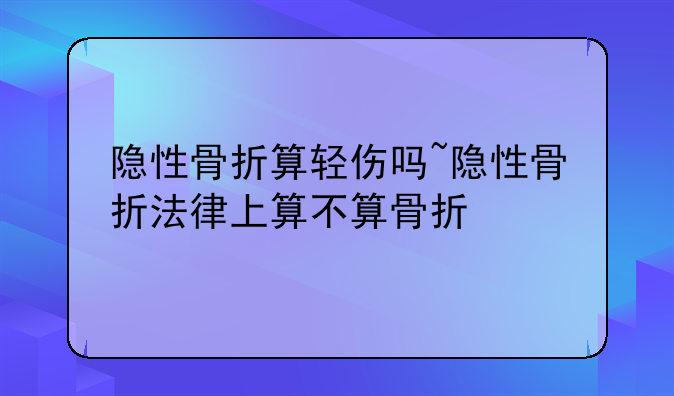 隐性骨折算轻伤吗~隐性骨折法律上算不算骨折