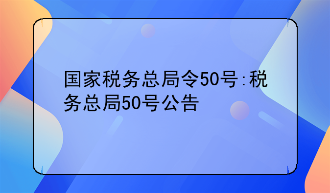 国家税务总局令50号:税务总局50号公告