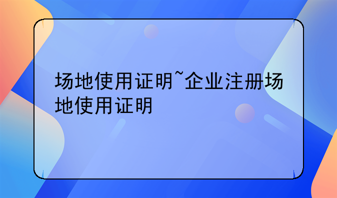 场地使用证明~企业注册场地使用证明