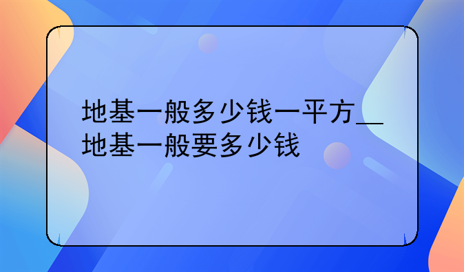 地基一般多少钱一平方__地基一般要多少钱