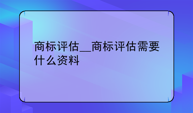 商标评估__商标评估需要什么资料
