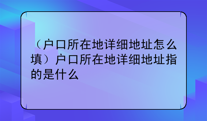 （户口所在地详细地址怎么填）户口所在地详细地址指的是什么