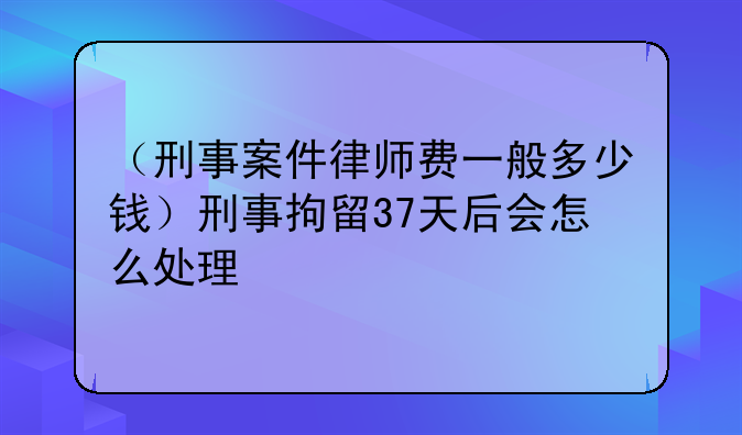 （刑事案件律师费一般多少钱）刑事拘留37天后会怎么处理