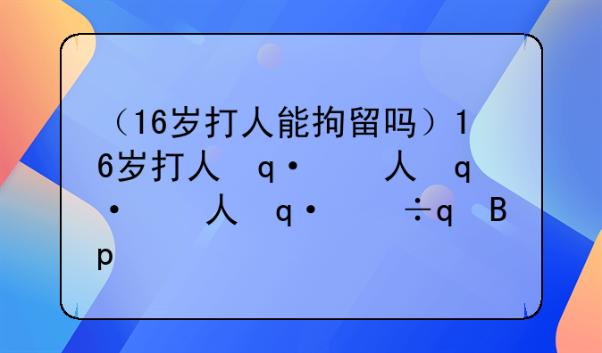 （16岁打人能拘留吗）16岁打人会坐牢吗