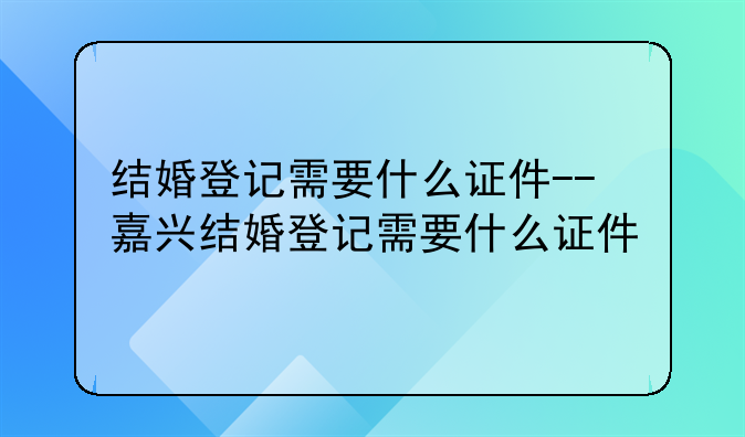 结婚登记需要什么证件--嘉兴结婚登记需要什么证件