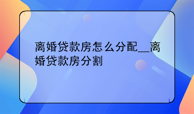离婚贷款房怎么分配__离婚贷款房分割