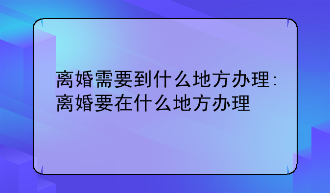 离婚需要到什么地方办理:离婚要在什么地方办理