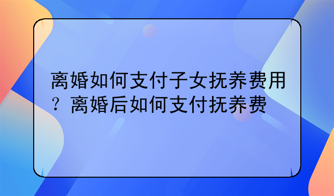 离婚如何支付子女抚养费用？离婚后如何支付抚养费