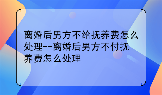离婚后男方不给抚养费怎么处理--离婚后男方不付抚养费怎么处理