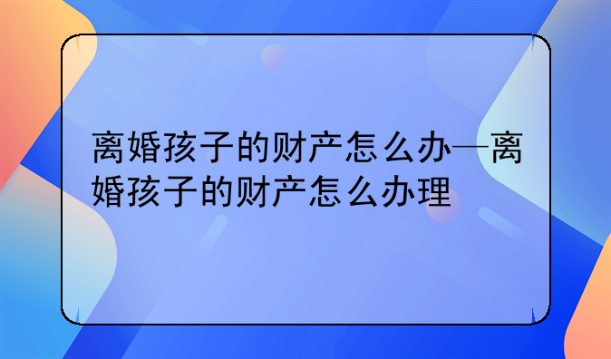 离婚孩子的财产怎么办—离婚孩子的财产怎么办理