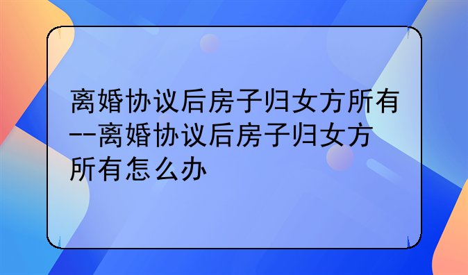 离婚协议后房子归女方所有--离婚协议后房子归女方所有怎么办