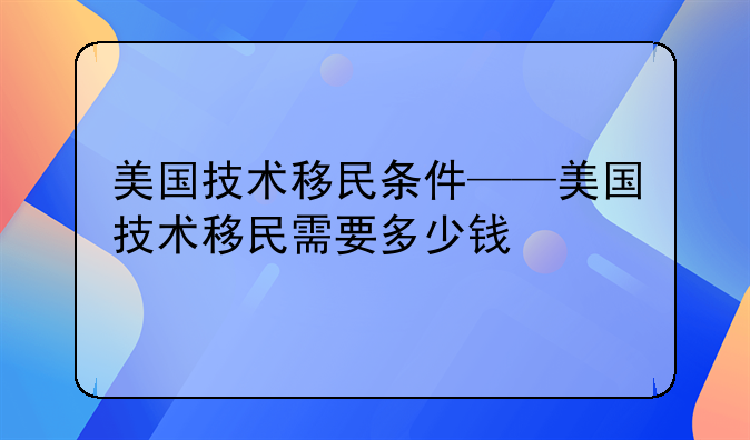 美国技术移民条件——美国技术移民需要多少钱