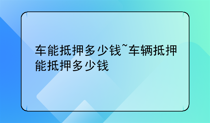 车能抵押多少钱~车辆抵押能抵押多少钱