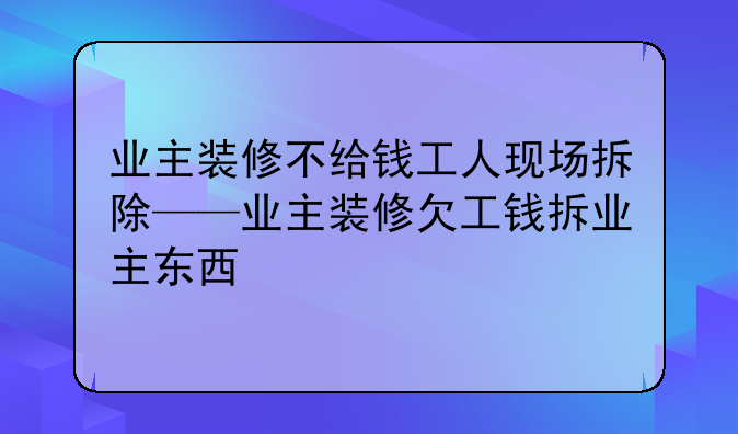 业主装修不给钱工人现场拆除——业主装修欠工钱拆业主东西