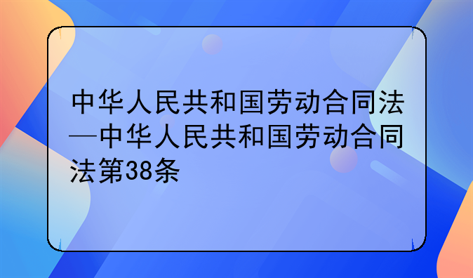 中华人民共和国劳动合同法—中华人民共和国劳动合同法第38条