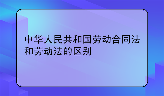 中华人民共和国劳动合同法和劳动法的区别