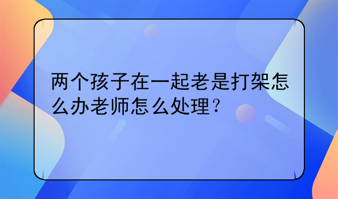 两个孩子在一起老是打架怎么办老师怎么处理？