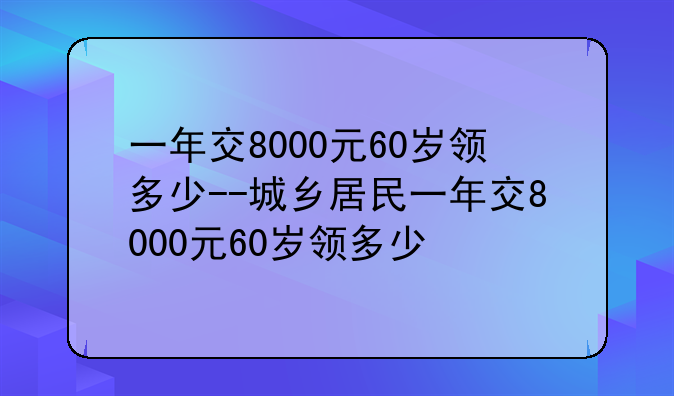 一年交8000元60岁领多少--城乡居民一年交8000元60岁领多少