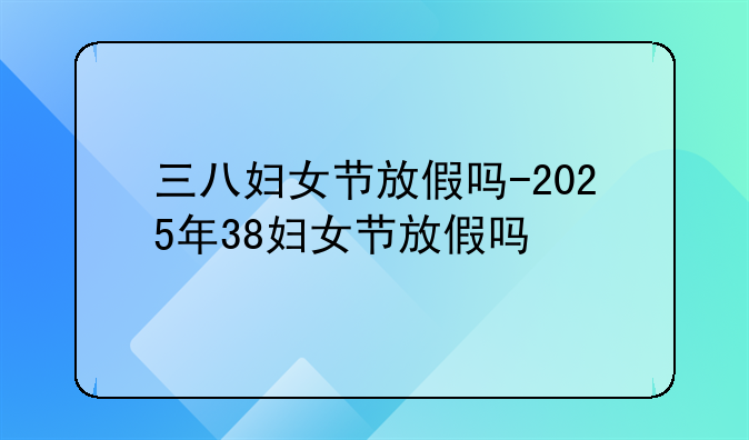 三八妇女节放假吗-2025年38妇女节放假吗