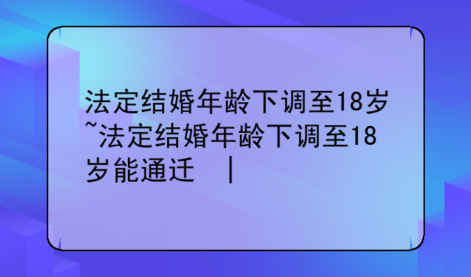 法定结婚年龄下调至18岁~法定结婚年龄下调至18岁能通过吗