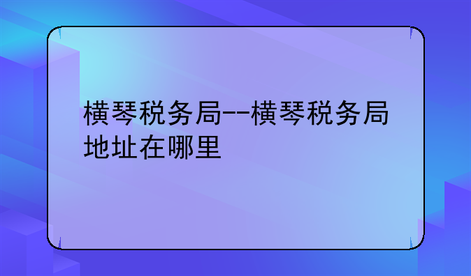 横琴税务局--横琴税务局地址在哪里