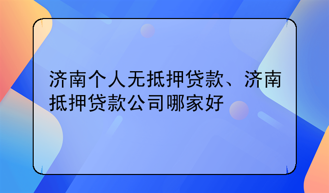 济南个人无抵押贷款、济南抵押贷款公司哪家好