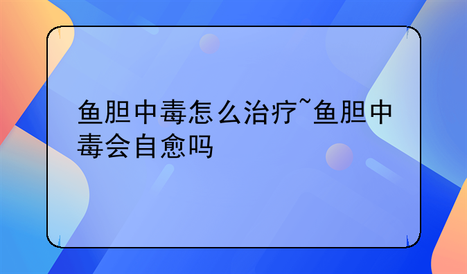 鱼胆中毒怎么治疗~鱼胆中毒会自愈吗