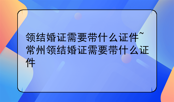 领结婚证需要带什么证件~常州领结婚证需要带什么证件