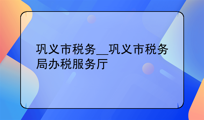 巩义市税务__巩义市税务局办税服务厅
