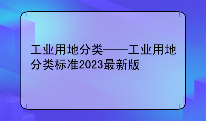 工业用地分类——工业用地分类标准2023最新版