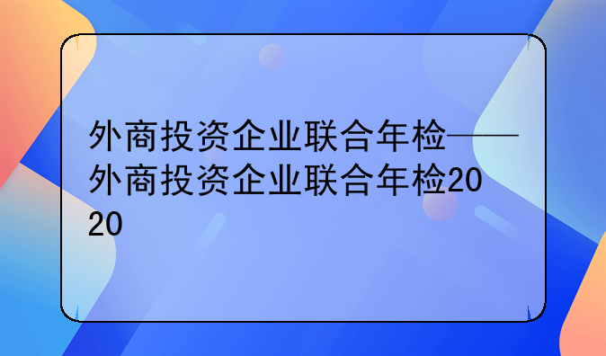 外商投资企业联合年检——外商投资企业联合年检2020