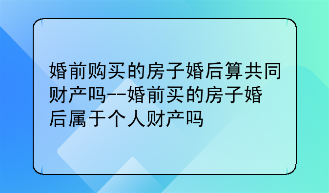 婚前购买的房子婚后算共同财产吗--婚前买的房子婚后属于个人财产吗